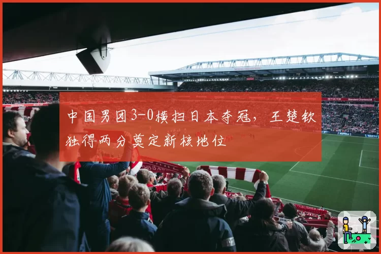 中国男团3-0横扫日本夺冠，王楚钦独得两分奠定新核地位