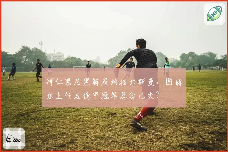拜仁慕尼黑解雇纳格尔斯曼，图赫尔上任后德甲冠军悬念已失？