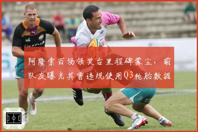 阿隆索百场领奖台里程碑蒙尘,前队友曝光其曾违规使用Q3轮胎数据