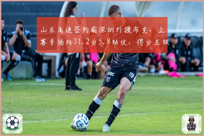 山东高速签约前深圳外援布克,上赛季场均31.2分5.8助攻,得分王级别火力