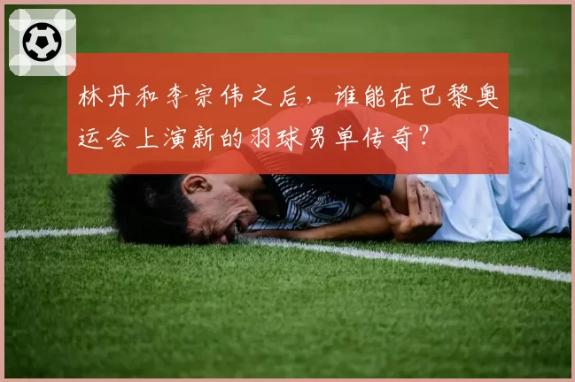 林丹和李宗伟之后，谁能在巴黎奥运会上演新的羽球男单传奇？