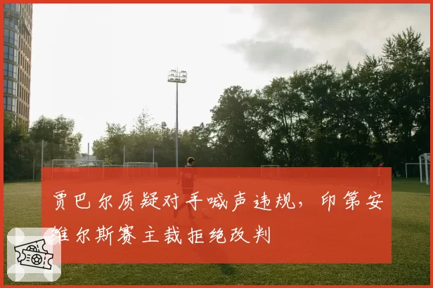 贾巴尔质疑对手喊声违规，印第安维尔斯赛主裁拒绝改判