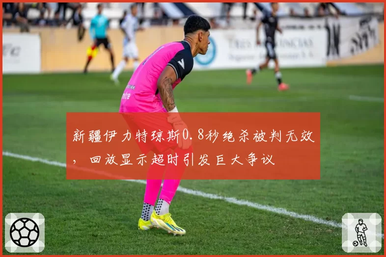 新疆伊力特琼斯0.8秒绝杀被判无效，回放显示超时引发巨大争议