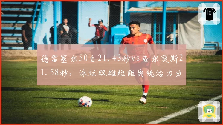 德雷塞尔50自21.43秒vs查尔莫斯21.58秒，泳坛双雄短距离统治力分化