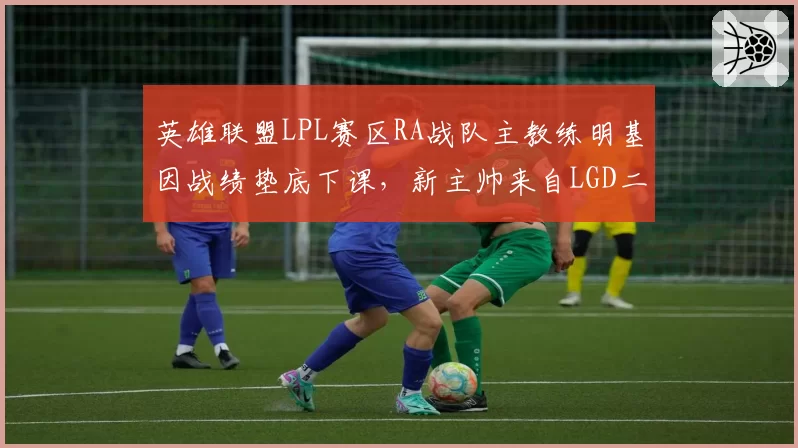 英雄联盟LPL赛区RA战队主教练明基因战绩垫底下课，新主帅来自LGD二队