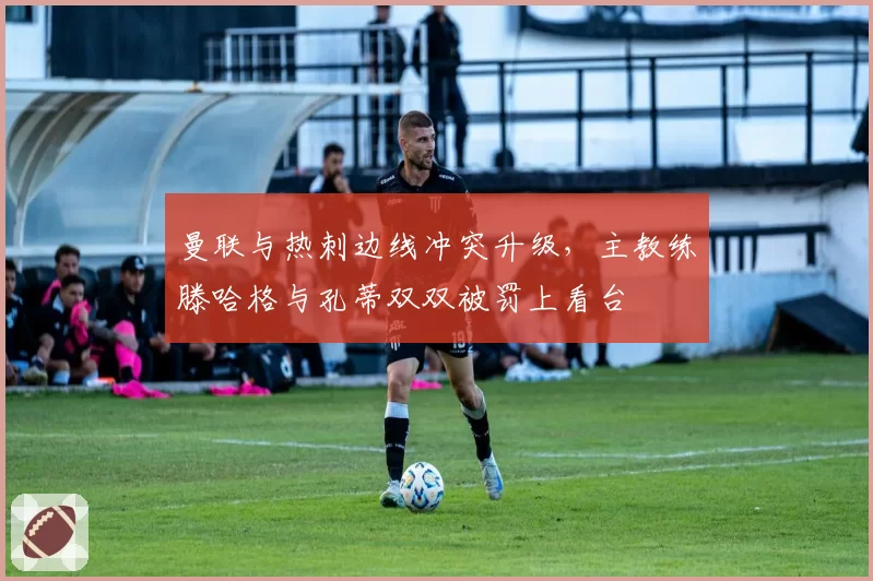 曼联与热刺边线冲突升级，主教练滕哈格与孔蒂双双被罚上看台