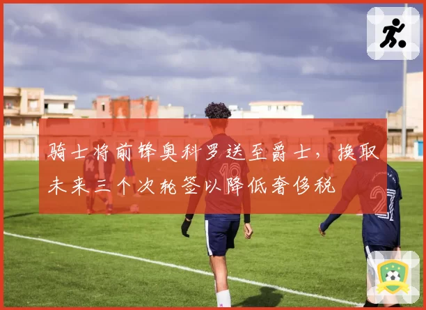 骑士将前锋奥科罗送至爵士,换取未来三个次轮签以降低奢侈税