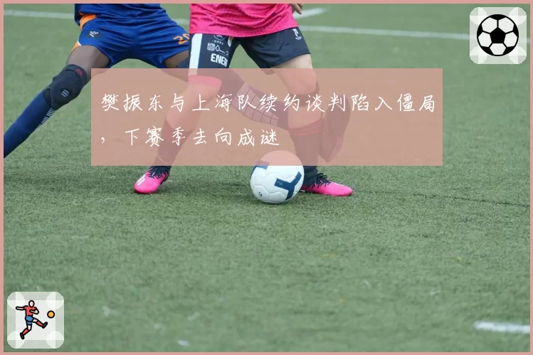 樊振东与上海队续约谈判陷入僵局,下赛季去向成谜