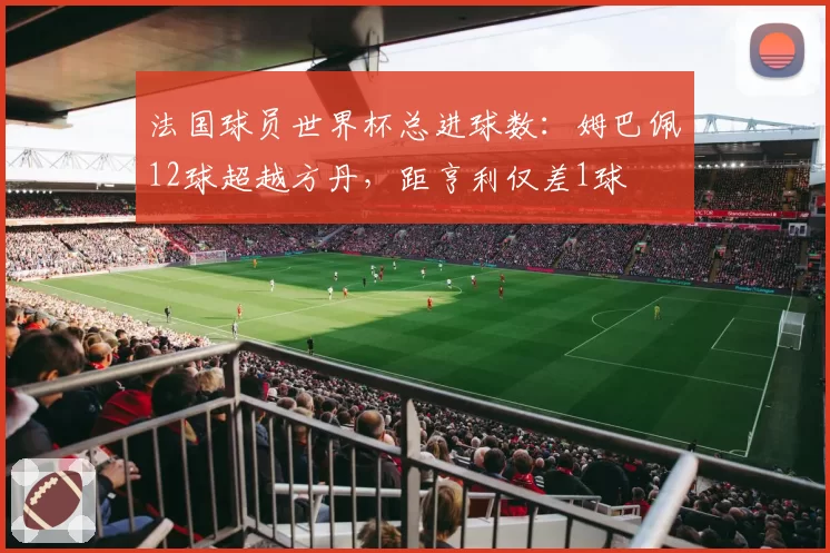 法国球员世界杯总进球数：姆巴佩12球超越方丹，距亨利仅差1球