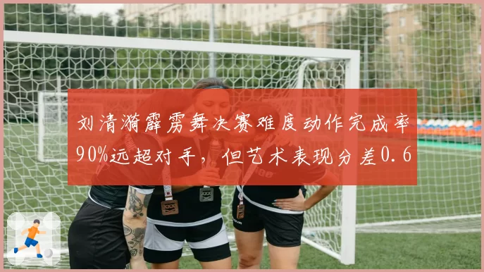 刘清漪霹雳舞决赛难度动作完成率90%远超对手，但艺术表现分差0.6分暴露短板