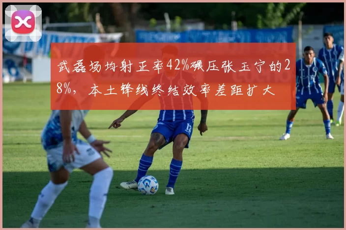 武磊场均射正率42%碾压张玉宁的28%，本土锋线终结效率差距扩大