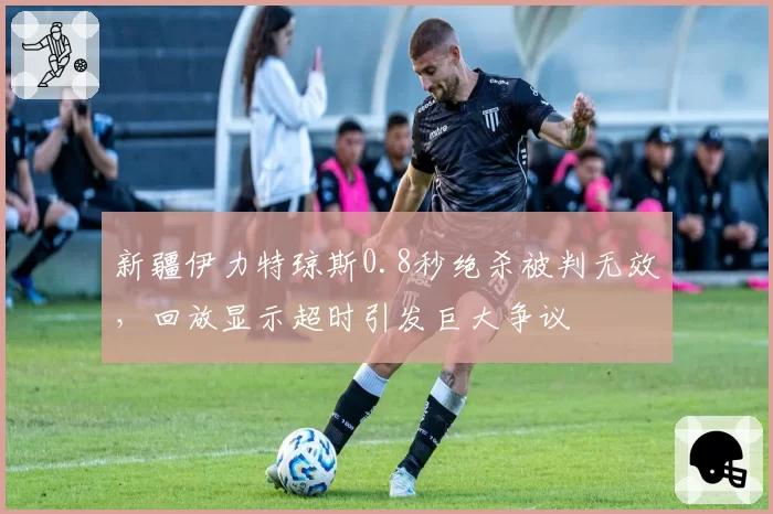 新疆伊力特琼斯0.8秒绝杀被判无效,回放显示超时引发巨大争议