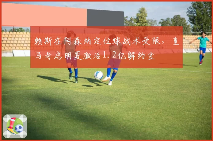 赖斯在阿森纳定位球战术受限，皇马考虑明夏激活1.2亿解约金