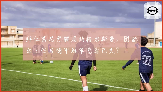 拜仁慕尼黑解雇纳格尔斯曼,图赫尔上任后德甲冠军悬念已失?