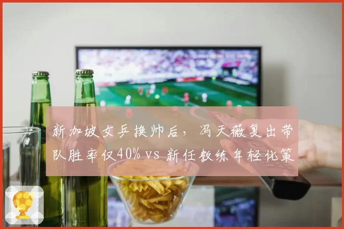 新加坡女乒换帅后,冯天薇复出带队胜率仅40% vs 新任教练年轻化策略