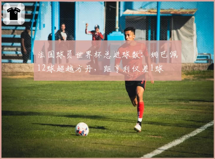 法国球员世界杯总进球数：姆巴佩12球超越方丹，距亨利仅差1球