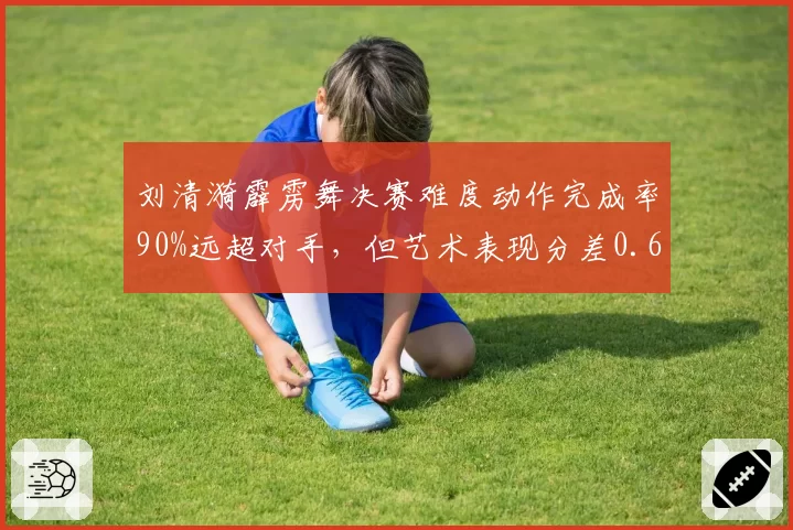 刘清漪霹雳舞决赛难度动作完成率90%远超对手，但艺术表现分差0.6分暴露短板