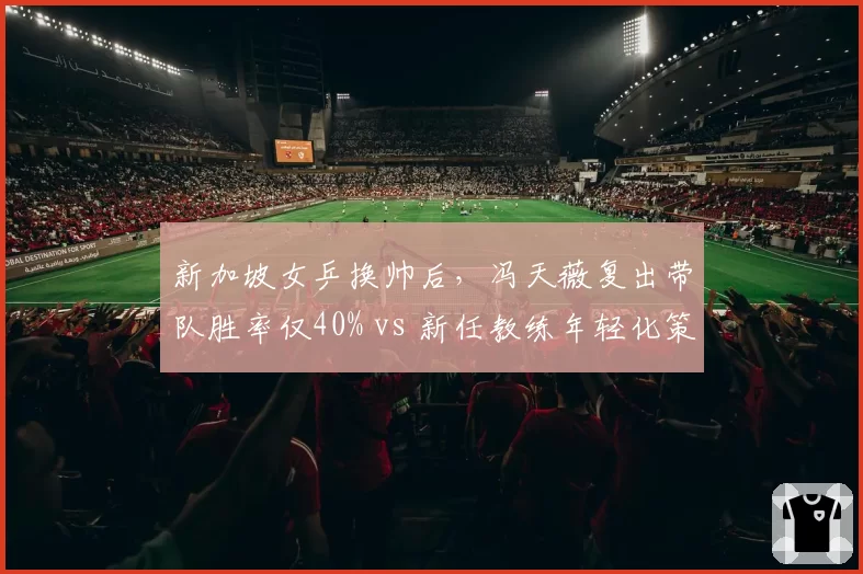 新加坡女乒换帅后，冯天薇复出带队胜率仅40% vs 新任教练年轻化策略