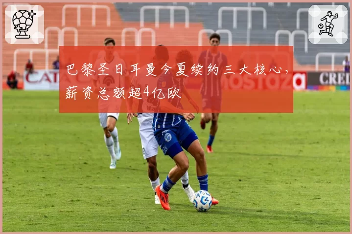 巴黎圣日耳曼今夏续约三大核心,薪资总额超4亿欧