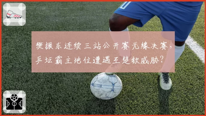 樊振东连续三站公开赛无缘决赛,乒坛霸主地位遭遇王楚钦威胁?