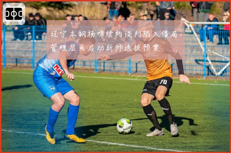 辽宁本钢杨鸣续约谈判陷入僵局，管理层或启动新帅选拔预案