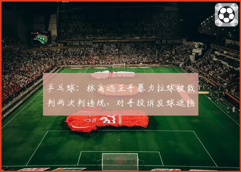 乒乓球：林高远正手暴力拉球被裁判两次判违规，对手投诉发球遮挡反被警告