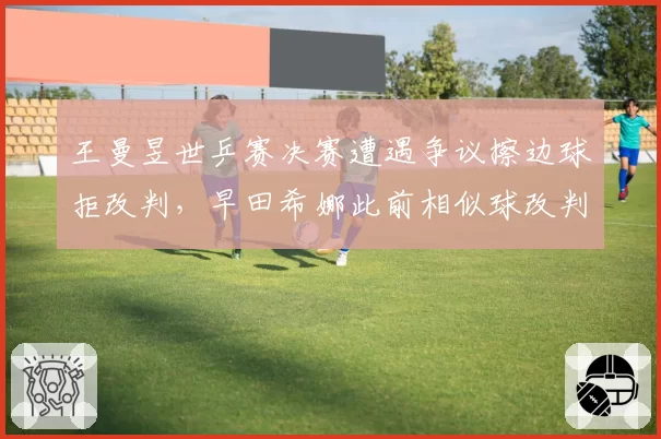 王曼昱世乒赛决赛遭遇争议擦边球拒改判，早田希娜此前相似球改判对比引质疑