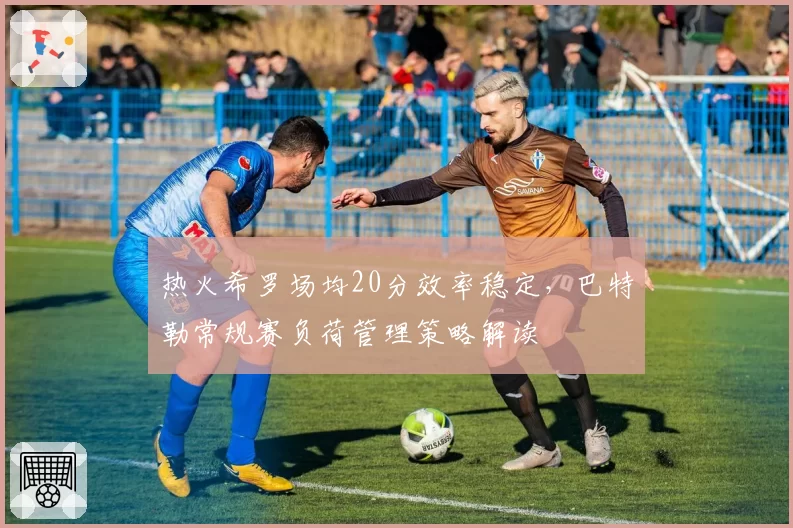 热火希罗场均20分效率稳定，巴特勒常规赛负荷管理策略解读