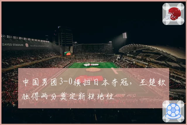 中国男团3-0横扫日本夺冠,王楚钦独得两分奠定新核地位