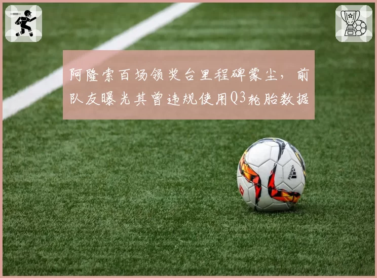 阿隆索百场领奖台里程碑蒙尘，前队友曝光其曾违规使用Q3轮胎数据