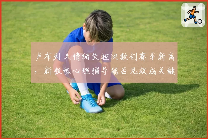 卢布列夫情绪失控次数创赛季新高，新教练心理辅导能否见效成关键