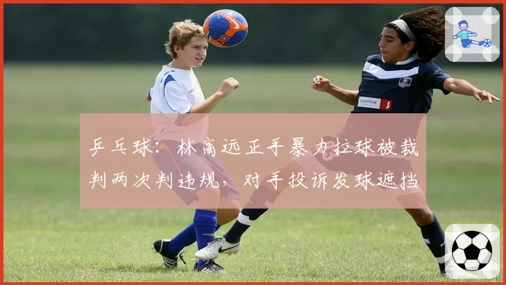乒乓球：林高远正手暴力拉球被裁判两次判违规，对手投诉发球遮挡反被警告