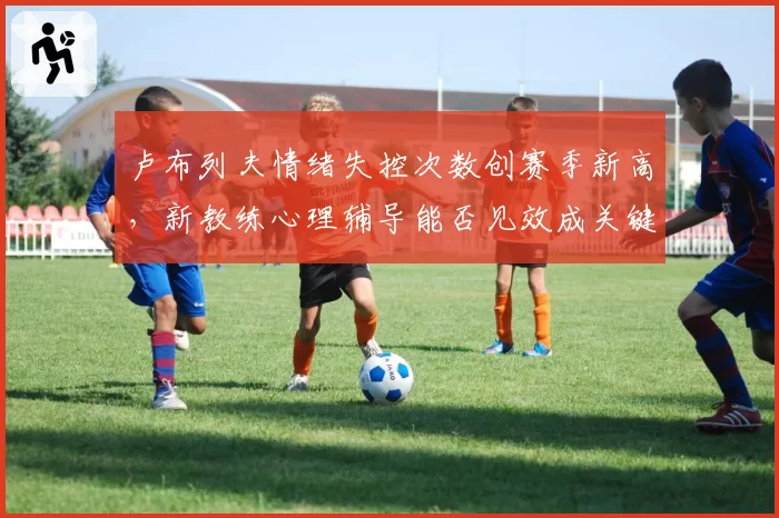卢布列夫情绪失控次数创赛季新高,新教练心理辅导能否见效成关键