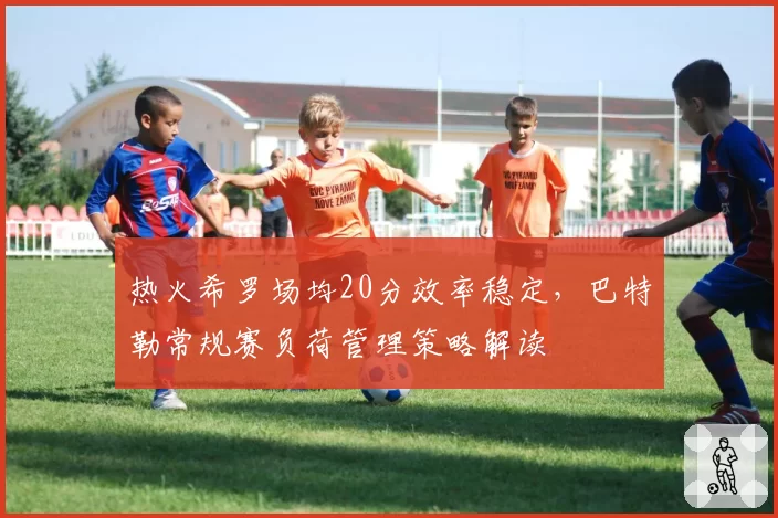 热火希罗场均20分效率稳定,巴特勒常规赛负荷管理策略解读