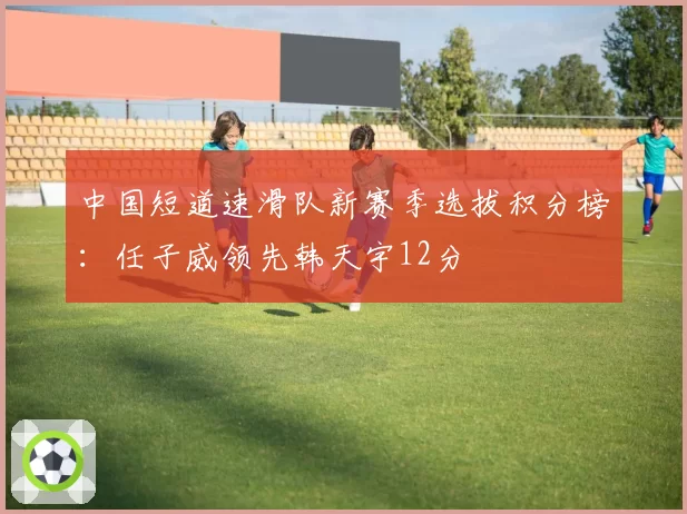 中国短道速滑队新赛季选拔积分榜：任子威领先韩天宇12分